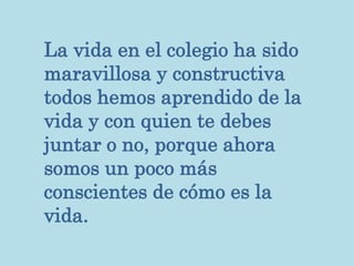 La vida en el colegio ha sido
maravillosa y constructiva
todos hemos aprendido de la
vida y con quien te debes
juntar o no, porque ahora
somos un poco más
conscientes de cómo es la
vida.
 