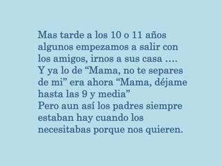 Mas tarde a los 10 o 11 años
algunos empezamos a salir con
los amigos, irnos a sus casa ….
Y ya lo de ‘‘Mama, no te separes
de mi’’ era ahora ‘‘Mama, déjame
hasta las 9 y media’’
Pero aun así los padres siempre
estaban hay cuando los
necesitabas porque nos quieren.
 