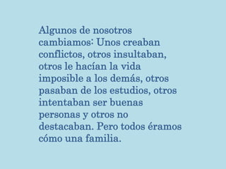 Algunos de nosotros
cambiamos: Unos creaban
conflictos, otros insultaban,
otros le hacían la vida
imposible a los demás, otros
pasaban de los estudios, otros
intentaban ser buenas
personas y otros no
destacaban. Pero todos éramos
cómo una familia.
 