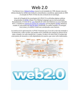 Web 2.0
  Tim Berners-Lee y Robert Cailliau crearon la web alrededor de 1990, durante estas dos
últimas décadas ha sufrido una evolución extraordinaria y asombrosa, apareciendo en 2004
             el concepto de Web 2.0 fruto de esta evolución de la tecnología.

     Antes de la llegada de las tecnologías de la Web 2.0 se utilizaban páginas estáticas
     programadas en HTML (Hyper Text Markup Language) que no eran actualizadas
 frecuentemente. El éxito de las .com dependía de webs más dinámicas (a veces llamadas
 Web 1.5) donde los sistemas de gestión de contenidos servían páginas HTML dinámicas
   creadas al vuelo desde una base de datos actualizada. En ambos sentidos, el conseguir
              hits(visitas) y la estética visual eran considerados como factores.

Los teóricos de la aproximación a la Web 2.0 piensan que el uso de la web está orientado a
 la interacción y redes sociales, que pueden servir contenido que explota los efectos de las
  redes, creando o no webs interactivas y visuales. Es decir, los sitios Web 2.0 actúan más
como puntos de encuentro o webs dependientes de usuarios, que como webs tradicionales.
 