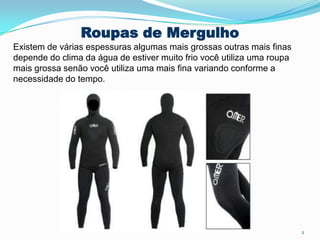 Roupas de Mergulho
Existem de várias espessuras algumas mais grossas outras mais finas
depende do clima da água de estiver muito frio você utiliza uma roupa
mais grossa senão você utiliza uma mais fina variando conforme a
necessidade do tempo.
2
 