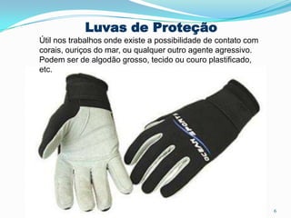 Luvas de Proteção
Útil nos trabalhos onde existe a possibilidade de contato com
corais, ouriços do mar, ou qualquer outro agente agressivo.
Podem ser de algodão grosso, tecido ou couro plastificado,
etc.
6
 