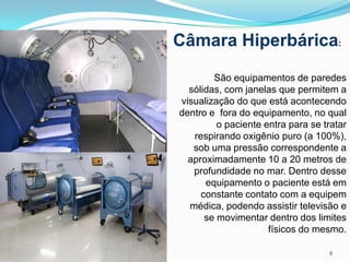 8
São equipamentos de paredes
sólidas, com janelas que permitem a
visualização do que está acontecendo
dentro e fora do equipamento, no qual
o paciente entra para se tratar
respirando oxigênio puro (a 100%),
sob uma pressão correspondente a
aproximadamente 10 a 20 metros de
profundidade no mar. Dentro desse
equipamento o paciente está em
constante contato com a equipem
médica, podendo assistir televisão e
se movimentar dentro dos limites
físicos do mesmo.
Câmara Hiperbárica:
 