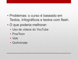 • Problemas: o curso é baseado em 
Textos, Infográficos e textos com flash. 
• O que poderia melhorar: 
• Uso de videos do YouTube 
• PowToon 
• Voki 
• GoAnimate 
 