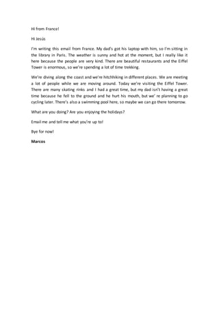 Hi from France!
Hi Jesús
I’m writing this email from France. My dad’s got his laptop with him, so I’m sitting in
the library in Paris. The weather is sunny and hot at the moment, but I really like it
here because the people are very kind. There are beautiful restaurants and the Eiffel
Tower is enormous, so we’re spending a lot of time trekking.
We’re diving along the coast and we’re hitchhiking in different places. We are meeting
a lot of people while we are moving around. Today we’re visiting the Eiffel Tower.
There are many skating rinks and I had a great time, but my dad isn’t having a great
time because he fell to the ground and he hurt his mouth, but we’ re planning to go
cycling later. There’s also a swimming pool here, so maybe we can go there tomorrow.
What are you doing? Are you enjoying the holidays?
Email me and tell me what you’re up to!
Bye for now!
Marcos
 