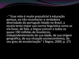 • “ Esse mito é muito prejudicial à educação
porque, ao não reconhecer a verdadeira
diversidade do português falado no Brasil, a
escola tenta impor sua norma linguística como se
ela fosse, de fato, a língua comum a todos os
quase 190 milhões de brasileiros,
independentemente de sua idade, de sua origem
geográfica, de sua situação socioeconômica, de
seu grau de escolarização.” ( Bagno, 2009, p. 27)
 
