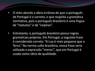 •   O mito aborda a ideia errônea de que o português
    de Portugal é o correto, e que respeita a gramática
    normativa, pois o português brasileiro é uma língua
    de “matutos” e de “caipiras”.

•   Entretanto, o português brasileiro possui regras
    gramaticais próprias. Em Portugal, a seguinte frase
    é considerada correta: “A Lua é mais pequena que a
    Terra.” Na norma culta brasileira, nessa frase seria
    utilizada a expressão “menor”, que em Portugal é
    usada como ideia de qualidade.
 