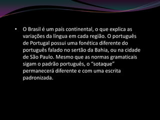 •   O Brasil é um país continental, o que explica as
    variações da língua em cada região. O português
    de Portugal possui uma fonética diferente do
    português falado no sertão da Bahia, ou na cidade
    de São Paulo. Mesmo que as normas gramaticais
    sigam o padrão português, o “sotaque”
    permanecerá diferente e com uma escrita
    padronizada.
 