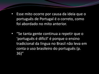 • Esse mito ocorre por causa da ideia que o
  português de Portugal é o correto, como
  foi abordado no mito anterior.

• “Se tanta gente continua a repetir que o
  ‘português é difícil’ é porque o ensino
  tradicional da língua no Brasil não leva em
  conta o uso brasileiro do português (p.
  36)”
 