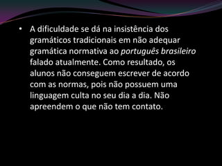 • A dificuldade se dá na insistência dos
  gramáticos tradicionais em não adequar
  gramática normativa ao português brasileiro
  falado atualmente. Como resultado, os
  alunos não conseguem escrever de acordo
  com as normas, pois não possuem uma
  linguagem culta no seu dia a dia. Não
  apreendem o que não tem contato.
 