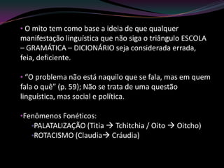 • O mito tem como base a ideia de que qualquer
manifestação linguística que não siga o triângulo ESCOLA
– GRAMÁTICA – DICIONÁRIO seja considerada errada,
feia, deficiente.

• “O problema não está naquilo que se fala, mas em quem
fala o quê” (p. 59); Não se trata de uma questão
linguística, mas social e política.

•Fenômenos Fonéticos:
   •PALATALIZAÇÃO (Titia  Tchitchia / Oito  Oitcho)
   •ROTACISMO (Claudia Cráudia)
 