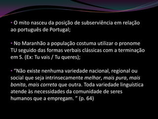 • O mito nasceu da posição de subserviência em relação
ao português de Portugal;

• No Maranhão a população costuma utilizar o pronome
TU seguido das formas verbais clássicas com a terminação
em S. (Ex: Tu vais / Tu queres);

• “Não existe nenhuma variedade nacional, regional ou
social que seja intrinsecamente melhor, mais pura, mais
bonita, mais correta que outra. Toda variedade linguística
atende às necessidades da comunidade de seres
humanos que a empregam. ” (p. 64)
 