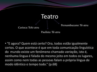 Teatro
                                                 Pernambucano: Té-atru
        Carioca: Tchi-atru
                             Paulista: Tê-atru



• “E agora? Quem está certo? Ora, todos estão igualmente
certos. O que acontece é que em toda comunicação linguística
do mundo existe um fenômeno chamado variação, isto é,
nenhuma língua é falada do mesmo jeito em todos os lugares,
assim como nem todas as pessoas falam a própria língua de
modo idêntico o tempo todo.” (p.68)
 
