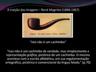 A traição das imagens – René Magritte (1898-1967)




                  “Isto não é um cachimbo”

 “Isso não é um cachimbo de verdade, mas simplesmente a
representação gráfica, pictórica de um cachimbo. O mesmo
 acontece com a escrita alfabética, em sua regulamentação
ortográfica, pictórica e convencional da língua falada.” (p.70)
 