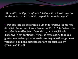 • Gramática de Cipro e infante: “ A Gramática é instrumento
fundamental para o domínio do padrão culto da língua”.

• “Por que aquela declaração é um mito? Porque, como nos
diz Mário Perini em Sofrendo a gramática (p.50), “não existe
um grão de evidência em favor disso; toda a evidência
disponível é em contrário”. Afinal, se fosse assim, todos os
gramáticos seriam grandes escritores (o que está longe de ser
verdade), e os bons escritores seriam especialistas em
gramática.” (p.78)
 