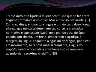 • “Esse mito está ligado à milenar confusão que se faz entre
língua e gramática normativa. Mas é preciso desfazê-la. (...)
Como eu disse, enquanto a língua é um rio caudaloso, longo
e largo, que nunca se detém em seu curso, a gramática
normativa é apenas um igapó, uma grande poça de água
parada, um charco, um brejo, um terreno alagadiço, à
margem da língua. Enquanto a água do rio/língua, por estar
em movimento, se renova incessantemente, a água do
igapó/gramática normativa envelhece e só se renovará
quando vier a próxima cheia.” (p.83)
 