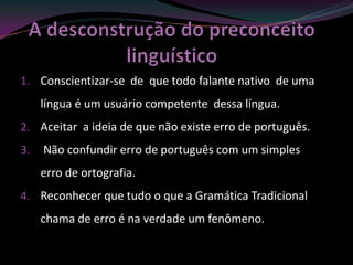 1. Conscientizar-se de que todo falante nativo de uma
     língua é um usuário competente dessa língua.
2. Aceitar a ideia de que não existe erro de português.
3.   Não confundir erro de português com um simples
     erro de ortografia.
4. Reconhecer que tudo o que a Gramática Tradicional
     chama de erro é na verdade um fenômeno.
 