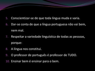 5. Conscientizar-se de que toda língua muda e varia.
6. Dar-se conta de que a língua portuguesa não vai bem,
   nem mal.
7. Respeitar a variedade linguística de todas as pessoas,
   porque:
8. A língua nos constitui.
9. O professor de português é professor de TUDO.
10. Ensinar bem é ensinar para o bem.
 