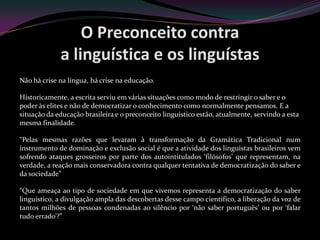 O Preconceito contra
             a linguística e os linguístas
Não há crise na língua, há crise na educação.

Historicamente, a escrita serviu em várias situações como modo de restringir o saber e o
poder às elites e não de democratizar o conhecimento como normalmente pensamos. E a
situação da educação brasileira e o preconceito linguístico estão, atualmente, servindo a esta
mesma finalidade.

“Pelas mesmas razões que levaram à transformação da Gramática Tradicional num
instrumento de dominação e exclusão social é que a atividade dos linguistas brasileiros vem
sofrendo ataques grosseiros por parte dos autointitulados ‘filósofos’ que representam, na
verdade, a reação mais conservadora contra qualquer tentativa de democratização do saber e
da sociedade”

“Que ameaça ao tipo de sociedade em que vivemos representa a democratização do saber
linguístico, a divulgação ampla das descobertas desse campo científico, a liberação da voz de
tantos milhões de pessoas condenadas ao silêncio por ‘não saber português’ ou por ‘falar
tudo errado’?”
 