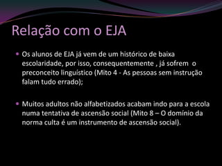 Relação com o EJA
 Os alunos de EJA já vem de um histórico de baixa
  escolaridade, por isso, consequentemente , já sofrem o
  preconceito linguístico (Mito 4 - As pessoas sem instrução
  falam tudo errado);

 Muitos adultos não alfabetizados acabam indo para a escola
  numa tentativa de ascensão social (Mito 8 – O domínio da
  norma culta é um instrumento de ascensão social).
 