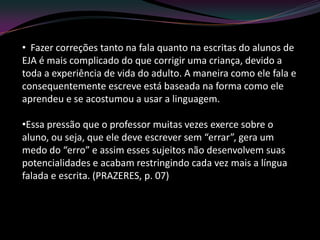 • Fazer correções tanto na fala quanto na escritas do alunos de
EJA é mais complicado do que corrigir uma criança, devido a
toda a experiência de vida do adulto. A maneira como ele fala e
consequentemente escreve está baseada na forma como ele
aprendeu e se acostumou a usar a linguagem.

•Essa pressão que o professor muitas vezes exerce sobre o
aluno, ou seja, que ele deve escrever sem “errar”, gera um
medo do “erro” e assim esses sujeitos não desenvolvem suas
potencialidades e acabam restringindo cada vez mais a língua
falada e escrita. (PRAZERES, p. 07)
 