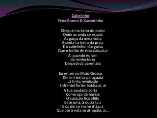 Cuitelinho
Pena Branca & Xavantinho

 Cheguei na beira do porto
  Onde as onda se espaia
   As garça dá meia volta
  E senta na beira da praia
  E o cuitelinho não gosta
Que o botão de rosa caia,ai,ai
      Ai quando eu vim
       da minha terra
    Despedi da parentáia

 Eu entrei no Mato Grosso
   Dei em terras paraguaia
      Lá tinha revolução
 Enfrentei fortes batáia,ai, ai
    A tua saudade corta
     Como aço de naváia
     O coração fica aflito
    Bate uma, a outra faia
   E os óio se enche d´água
Que até a vista se atrapáia, ai...
 