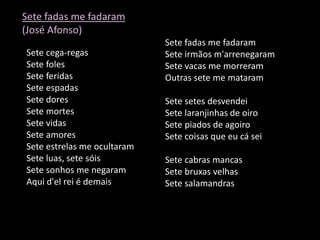 Sete fadas me fadaram
(José Afonso)
                             Sete fadas me fadaram
Sete cega-regas              Sete irmãos m'arrenegaram
Sete foles                   Sete vacas me morreram
Sete feridas                 Outras sete me mataram
Sete espadas
Sete dores                   Sete setes desvendei
Sete mortes                  Sete laranjinhas de oiro
Sete vidas                   Sete piados de agoiro
Sete amores                  Sete coisas que eu cá sei
Sete estrelas me ocultaram
Sete luas, sete sóis         Sete cabras mancas
Sete sonhos me negaram       Sete bruxas velhas
Aqui d'el rei é demais       Sete salamandras
 