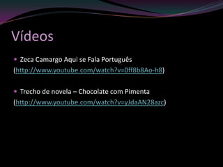 Vídeos
 Zeca Camargo Aqui se Fala Português
(http://www.youtube.com/watch?v=0ff8b8Ao-h8)

 Trecho de novela – Chocolate com Pimenta
(http://www.youtube.com/watch?v=yJdaAN28azc)
 