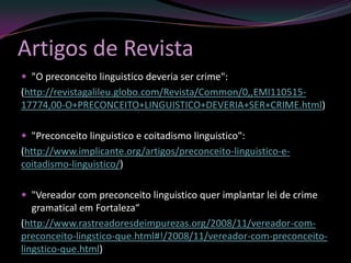 Artigos de Revista
 "O preconceito linguistico deveria ser crime":
(http://revistagalileu.globo.com/Revista/Common/0,,EMI110515-
17774,00-O+PRECONCEITO+LINGUISTICO+DEVERIA+SER+CRIME.html)

 "Preconceito linguistico e coitadismo linguistico":
(http://www.implicante.org/artigos/preconceito-linguistico-e-
coitadismo-linguistico/)

 "Vereador com preconceito linguistico quer implantar lei de crime
   gramatical em Fortaleza“
(http://www.rastreadoresdeimpurezas.org/2008/11/vereador-com-
preconceito-lingstico-que.html#!/2008/11/vereador-com-preconceito-
lingstico-que.html)
 