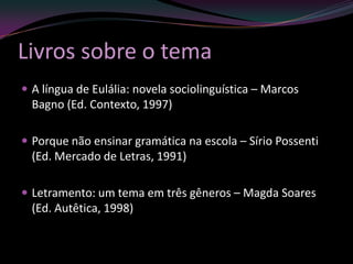 Livros sobre o tema
 A língua de Eulália: novela sociolinguística – Marcos
  Bagno (Ed. Contexto, 1997)

 Porque não ensinar gramática na escola – Sírio Possenti
  (Ed. Mercado de Letras, 1991)

 Letramento: um tema em três gêneros – Magda Soares
  (Ed. Autêtica, 1998)
 