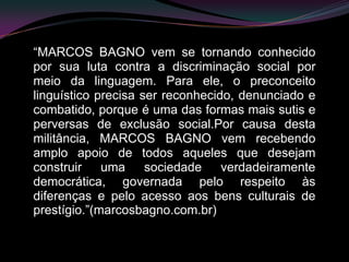 “MARCOS BAGNO vem se tornando conhecido
por sua luta contra a discriminação social por
meio da linguagem. Para ele, o preconceito
linguístico precisa ser reconhecido, denunciado e
combatido, porque é uma das formas mais sutis e
perversas de exclusão social.Por causa desta
militância, MARCOS BAGNO vem recebendo
amplo apoio de todos aqueles que desejam
construir uma        sociedade    verdadeiramente
democrática, governada pelo respeito às
diferenças e pelo acesso aos bens culturais de
prestígio.”(marcosbagno.com.br)
 