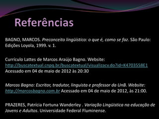BAGNO, MARCOS. Preconceito lingüístico: o que é, como se faz. São Paulo:
Edições Loyola, 1999. v. 1.

Currículo Lattes de Marcos Araújo Bagno. Website:
http://buscatextual.cnpq.br/buscatextual/visualizacv.do?id=K4703558E1
Acessado em 04 de maio de 2012 às 20:30

Marcos Bagno: Escritor, tradutor, linguista e professor da UnB. Website:
http://marcosbagno.com.br Acessado em 04 de maio de 2012, às 21:00.

PRAZERES, Patrícia Fortuna Wanderley . Variação Lingüistica na educação de
Jovens e Adultos. Universidade Federal Fluminense.
 