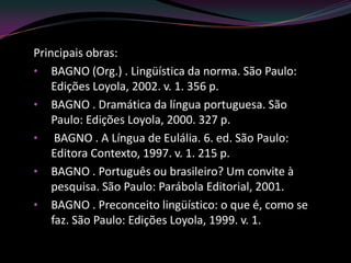 Principais obras:
• BAGNO (Org.) . Lingüística da norma. São Paulo:
    Edições Loyola, 2002. v. 1. 356 p.
• BAGNO . Dramática da língua portuguesa. São
    Paulo: Edições Loyola, 2000. 327 p.
• BAGNO . A Língua de Eulália. 6. ed. São Paulo:
    Editora Contexto, 1997. v. 1. 215 p.
• BAGNO . Português ou brasileiro? Um convite à
    pesquisa. São Paulo: Parábola Editorial, 2001.
• BAGNO . Preconceito lingüístico: o que é, como se
    faz. São Paulo: Edições Loyola, 1999. v. 1.
 