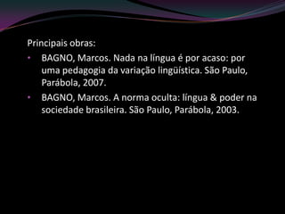 Principais obras:
• BAGNO, Marcos. Nada na língua é por acaso: por
    uma pedagogia da variação lingüística. São Paulo,
    Parábola, 2007.
• BAGNO, Marcos. A norma oculta: língua & poder na
    sociedade brasileira. São Paulo, Parábola, 2003.
 