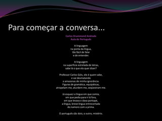 Para começar a conversa...
                    Carlos Drummond Andrade
                        Aula de Português

                           A linguagem
                        na ponta da língua,
                         tão fácil de falar
                          e de entender.

                            A linguagem
                  na superfície estrelada de letras,
                    sabe lá o que ela quer dizer?

               Professor Carlos Góis, ele é quem sabe,
                          e vai desmatando
                  o amazonas de minha ignorância.
                  Figuras de gramática, equipáticas,
            atropelam-me, aturdem-me, seqüestram-me.

                Já esqueci a língua em que comia,
                    em que pedia para ir lá fora,
                  em que levava e dava pontapé,
                a língua, breve língua entrecortada
                      do namoro com a prima.

              O português são dois; o outro, mistério.
 