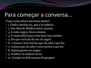 Para começar a conversa...
O que vocês acham das frases abaixo?
 1. Onde o profeta jaz, que a lei pubrica.
 2. Nas ilhas de Maldiva nasce a pranta.
 3. A noite negra e feia se alumia.
 4. É muito difícil para mim fazer isso sozinho.
 5. Por que você não foi me ver jogar?
 6. A Joana é uma menina que ela sabe o que faz.
 7. A Joana que ela sabe é uma menina o que faz
 8. Aquela garoto me xingou
 9. Vendem-se andares novos.
 10. Compra-se dois espaços de garagem.
 