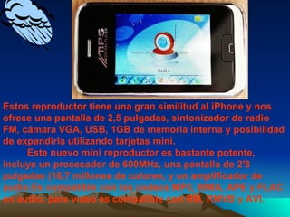 Estos reproductor tiene una gran similitud al iPhone y nos ofrece una pantalla de 2,5 pulgadas, sintonizador de radio FM, cámara VGA, USB, 1GB de memoria interna y posibilidad de expandirla utilizando tarjetas mini.   Este nuevo mini reproductor es bastante potente, incluye un procesador de 600MHz, una pantalla de 2′8 pulgadas (16,7 millones de colores, y un amplificador de audio.Es compatible con los codecs MP3, WMA, APE y FLAC en audio, para vídeo es compatible con RM, RMVB y AVI.  