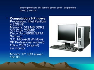 Computadora HP nueva  Procesador: Intel Pentium 4 3.2GHZ  Memoria: 512 MB DDR2 533 (2 de 256MB)  Disco Duro 80GB SATA Samsum  S.O: Microsoft Windows XP Professional original) Office 2003 (original)  sin monitor  Monitor 17" LCD sumar 150.00  Bueno profesora ahí tiene el power point  de parte de chono y marcos 