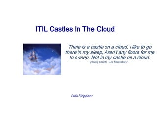  	ITIL Castles In The Cloud	 There is a castle on a cloud,  I like to go there in my sleep,  Aren’t any floors for me to sweep,  Not in my castle on a cloud. [Young Cosette - Les Miserables]  Pink Elephant 