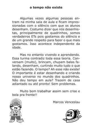 o tempo não existe
	 Algumas vezes algumas pessoas en-
tram na minha sala de aula e ficam impres-
sionadas com o silêncio com que os alunos
desenham. Costumo dizer que nós desenhis-
tas, principalmente de quadrinhos, somos
verdadeiros ETs pois gostamos do silêncio e
de um grande respeito para fazer o que mais
gostamos. Isso acontece independente da
idade.
	 Mas no entanto vivendo e aprendendo.
Essa turma contradiz toda essa teoria. Con-
versam (muito), brincam, chupam balas fa-
lando, desenham, curtindo muito tudo o que
estão fazendo. O tempo? Ah esse não existe!
O importante é estar desenhando e criando
nosso universo no mundo dos quadrinhos.
Não deu tempo em aula? Trazem de casa
adiantado ou até pronto! Sem problemas.
	 Muito bom trabalhar assim sem crise e
bola pra frente!!
Marcos Venceslau
 