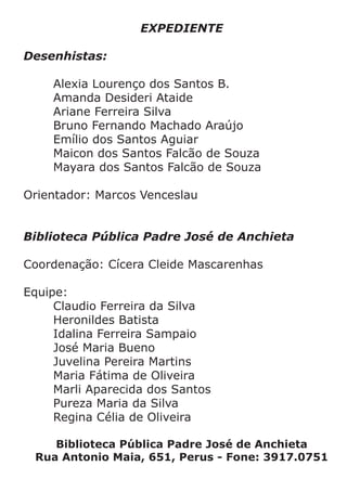 EXPEDIENTE
Desenhistas:
	 Alexia Lourenço dos Santos B.	
	 Amanda Desideri Ataide
	 Ariane Ferreira Silva
	 Bruno Fernando Machado Araújo
	 Emílio dos Santos Aguiar
	 Maicon dos Santos Falcão de Souza
	 Mayara dos Santos Falcão de Souza
Orientador: Marcos Venceslau
Biblioteca Pública Padre José de Anchieta
Coordenação: Cícera Cleide Mascarenhas
Equipe:
	 Claudio Ferreira da Silva
	 Heronildes Batista
	 Idalina Ferreira Sampaio
	 José Maria Bueno
	 Juvelina Pereira Martins
	 Maria Fátima de Oliveira
	 Marli Aparecida dos Santos
	 Pureza Maria da Silva
	 Regina Célia de Oliveira
Biblioteca Pública Padre José de Anchieta
Rua Antonio Maia, 651, Perus - Fone: 3917.0751
 