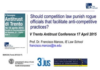 Should competition law punish rogue
officials that facilitate anti-competitive
practices?
V Trento Antitrust Conference 17 April 2015
Prof. Dr. Francisco Marcos, IE Law School
francisco.marcos@ie.edu
MARCOS (Trento 2015.04.17)
 