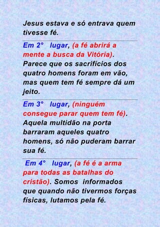 Jesus estava e só entrava quem
tivesse fé.
Em 2° lugar, (a fé abrirá a
mente a busca da Vitória).
Parece que os sacrifícios dos
quatro homens foram em vão,
mas quem tem fé sempre dá um
jeito.
Em 3° lugar, (ninguém
consegue parar quem tem fé).
Aquela multidão na porta
barraram aqueles quatro
homens, só não puderam barrar
sua fé.
Em 4° lugar, (a fé é a arma
para todas as batalhas do
cristão). Somos informados
que quando não tivermos forças
físicas, lutamos pela fé.
 