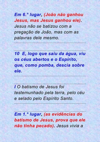 Em 6.° lugar, (João não ganhou
Jesus, mas Jesus ganhou ele).
Jesus não se batizou com a
pregação de João, mas com as
palavras dele mesmo.
10 E, logo que saiu da água, viu
os céus abertos e o Espírito,
que, como pomba, descia sobre
ele.
I O batismo de Jesus foi
testemunhado pela terra, pelo céu
e selado pelo Espírito Santo.
Em 1.° lugar, (as evidências do
batismo de Jesus, prova que ele
não tinha pecado). Jesus vivia a
 