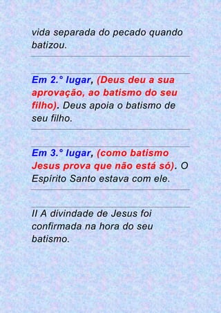 vida separada do pecado quando
batizou.
Em 2.° lugar, (Deus deu a sua
aprovação, ao batismo do seu
filho). Deus apoia o batismo de
seu filho.
Em 3.° lugar, (como batismo
Jesus prova que não está só). O
Espírito Santo estava com ele.
II A divindade de Jesus foi
confirmada na hora do seu
batismo.
 