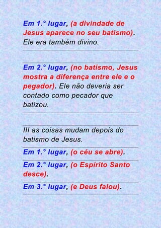 Em 1.° lugar, (a divindade de
Jesus aparece no seu batismo).
Ele era também divino.
Em 2.° lugar, (no batismo, Jesus
mostra a diferença entre ele e o
pegador). Ele não deveria ser
contado como pecador que
batizou.
III as coisas mudam depois do
batismo de Jesus.
Em 1.° lugar, (o céu se abre).
Em 2.° lugar, (o Espírito Santo
desce).
Em 3.° lugar, (e Deus falou).
 