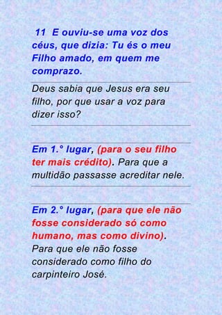 11 E ouviu-se uma voz dos
céus, que dizia: Tu és o meu
Filho amado, em quem me
comprazo.
Deus sabia que Jesus era seu
filho, por que usar a voz para
dizer isso?
Em 1.° lugar, (para o seu filho
ter mais crédito). Para que a
multidão passasse acreditar nele.
Em 2.° lugar, (para que ele não
fosse considerado só como
humano, mas como divino).
Para que ele não fosse
considerado como filho do
carpinteiro José.
 