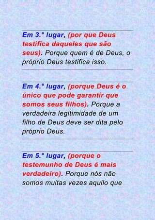 Em 3.° lugar, (por que Deus
testifica daqueles que são
seus). Porque quem é de Deus, o
próprio Deus testifica isso.
Em 4.° lugar, (porque Deus é o
único que pode garantir que
somos seus filhos). Porque a
verdadeira legitimidade de um
filho de Deus deve ser dita pelo
próprio Deus.
Em 5.° lugar, (porque o
testemunho de Deus é mais
verdadeiro). Porque nós não
somos muitas vezes aquilo que
 