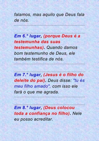 falamos, mas aquilo que Deus fala
de nós.
Em 6.° lugar, (porque Deus é a
testemunha das suas
testemunhas). Quando damos
bom testemunho de Deus, ele
também testifica de nós.
Em 7.° lugar, (Jesus é o filho do
deleite do pai). Deus disse: "tu és
meu filho amado", com isso ele
fará o que me agrada.
Em 8.° lugar, (Deus colocou
toda a confiança no filho). Nele
eu posso acreditar.
 