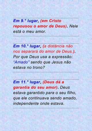 Em 9.° lugar, (em Cristo
repousou o amor de Deus). Nele
está o meu amor.
Em 10.° lugar, (a distância não
nos separará do amor de Deus.).
Por que Deus usa a expressão:
“Amado” sendo que Jesus não
estava no trono?
Em 11.° lugar, (Deus dá a
garantia do seu amor). Deus
estava garantido para o seu filho,
que ele continuava sendo amado,
independente onde estava.
 